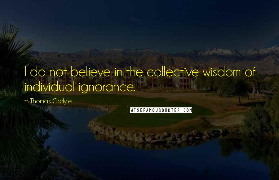 Thomas Carlyle Quotes: I do not believe in the collective wisdom of individual ignorance.