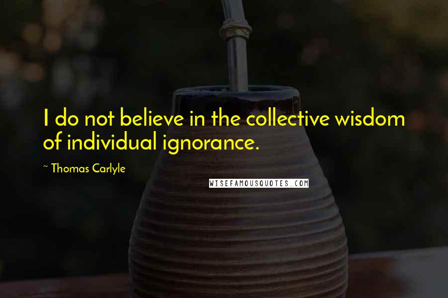 Thomas Carlyle Quotes: I do not believe in the collective wisdom of individual ignorance.