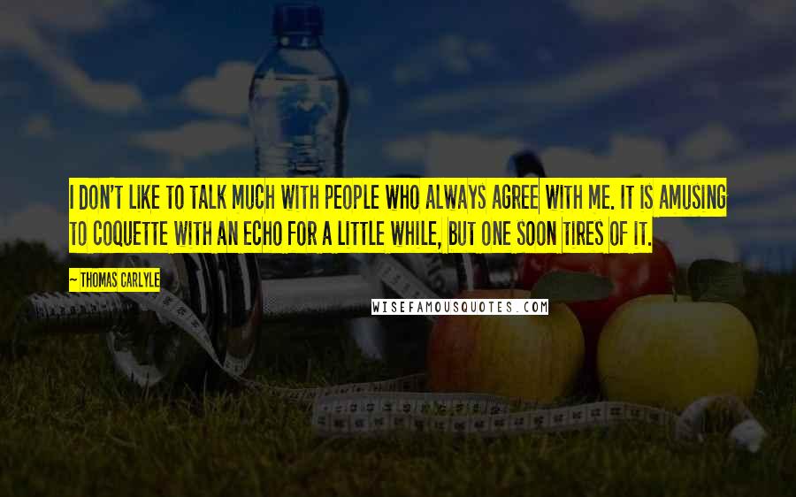 Thomas Carlyle Quotes: I don't like to talk much with people who always agree with me. It is amusing to coquette with an echo for a little while, but one soon tires of it.