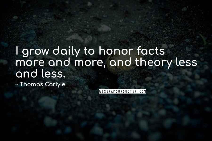 Thomas Carlyle Quotes: I grow daily to honor facts more and more, and theory less and less.