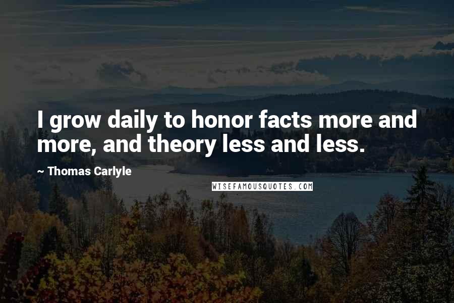 Thomas Carlyle Quotes: I grow daily to honor facts more and more, and theory less and less.