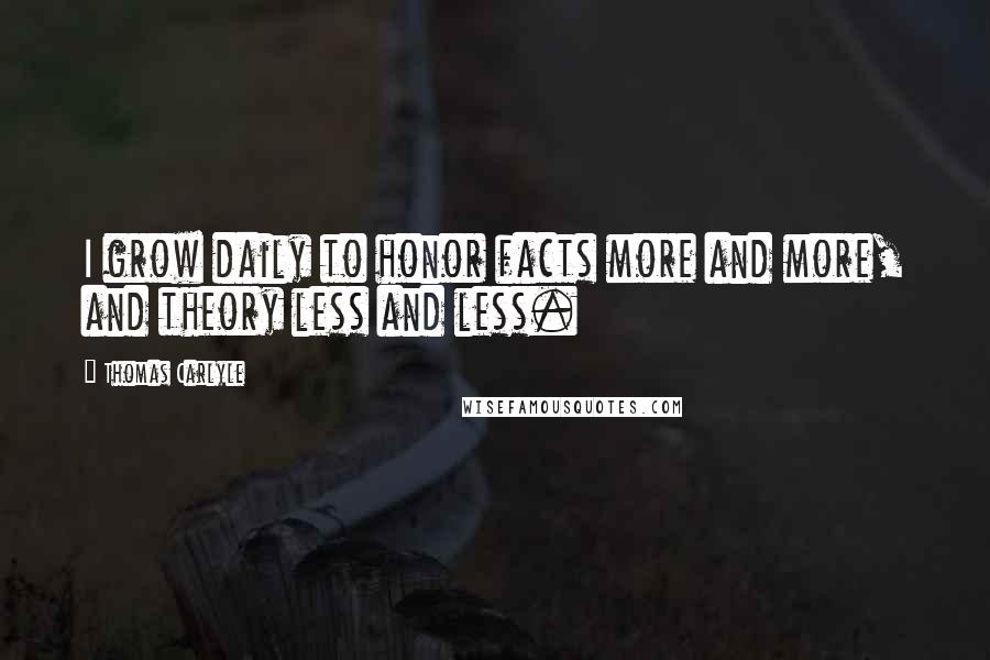 Thomas Carlyle Quotes: I grow daily to honor facts more and more, and theory less and less.