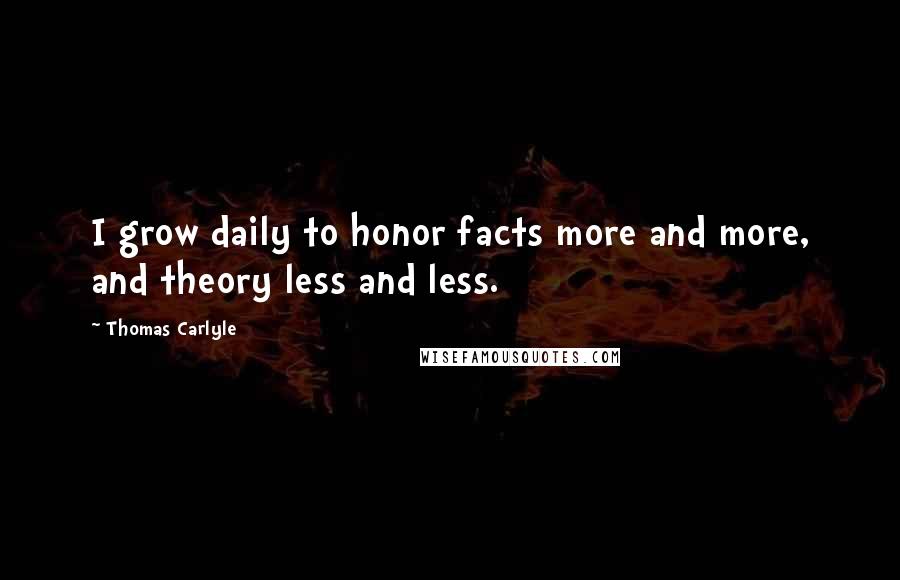 Thomas Carlyle Quotes: I grow daily to honor facts more and more, and theory less and less.