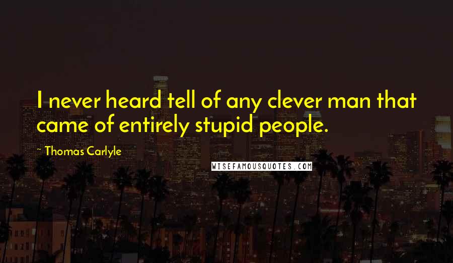 Thomas Carlyle Quotes: I never heard tell of any clever man that came of entirely stupid people.