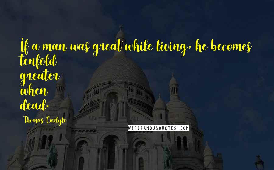 Thomas Carlyle Quotes: If a man was great while living, he becomes tenfold greater when dead.