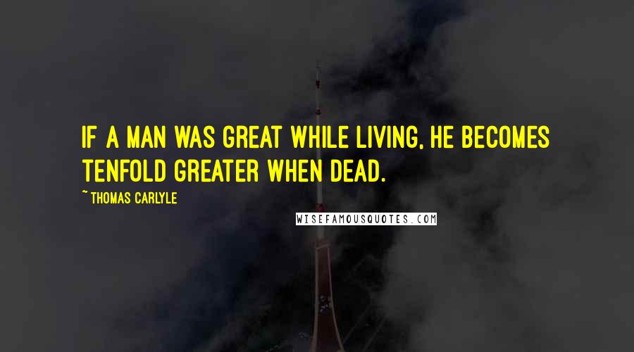 Thomas Carlyle Quotes: If a man was great while living, he becomes tenfold greater when dead.