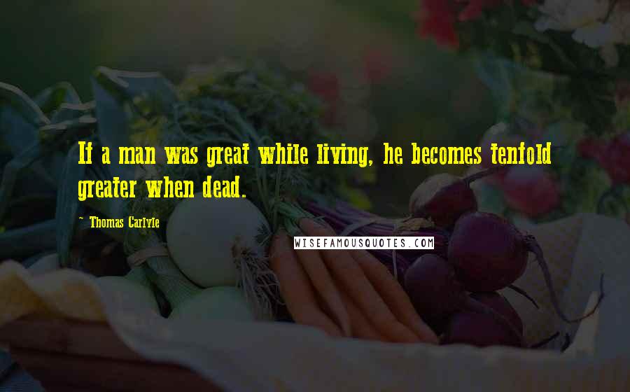 Thomas Carlyle Quotes: If a man was great while living, he becomes tenfold greater when dead.