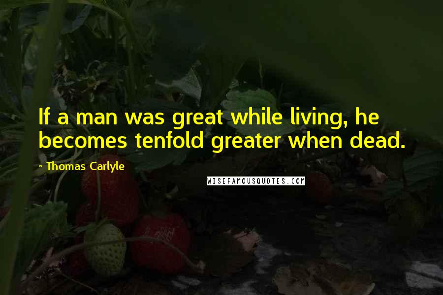 Thomas Carlyle Quotes: If a man was great while living, he becomes tenfold greater when dead.