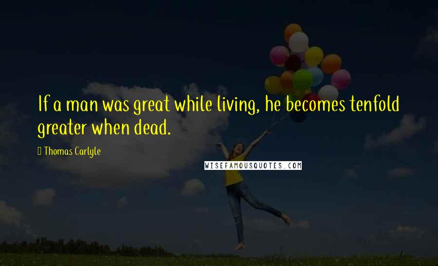 Thomas Carlyle Quotes: If a man was great while living, he becomes tenfold greater when dead.