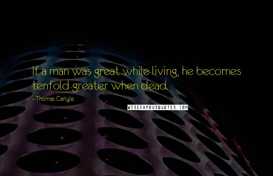 Thomas Carlyle Quotes: If a man was great while living, he becomes tenfold greater when dead.