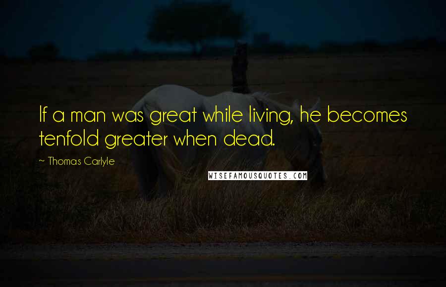 Thomas Carlyle Quotes: If a man was great while living, he becomes tenfold greater when dead.