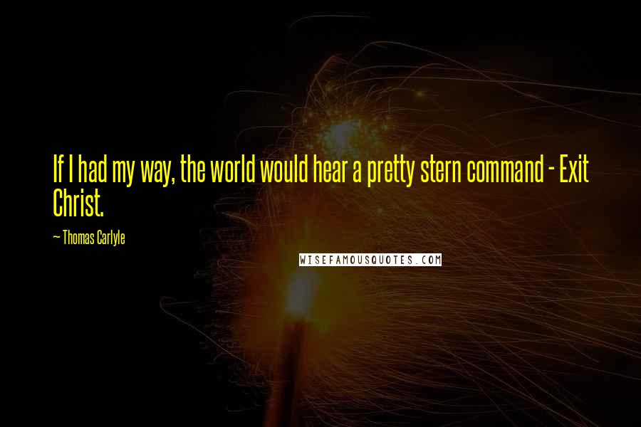 Thomas Carlyle Quotes: If I had my way, the world would hear a pretty stern command - Exit Christ.