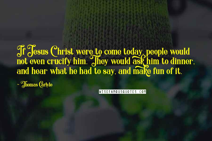 Thomas Carlyle Quotes: If Jesus Christ were to come today, people would not even crucify him. They would ask him to dinner, and hear what he had to say, and make fun of it.