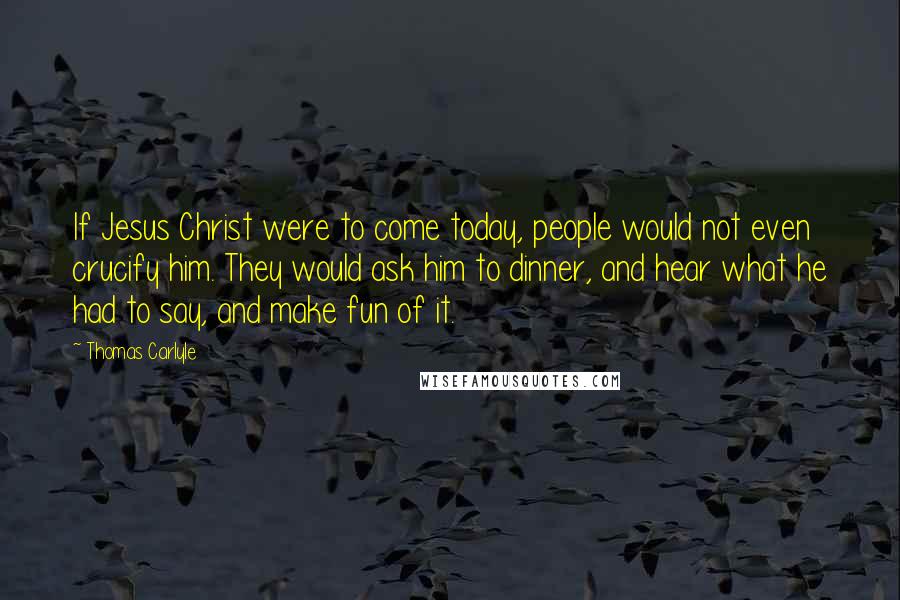 Thomas Carlyle Quotes: If Jesus Christ were to come today, people would not even crucify him. They would ask him to dinner, and hear what he had to say, and make fun of it.