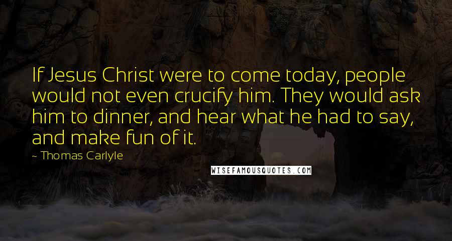 Thomas Carlyle Quotes: If Jesus Christ were to come today, people would not even crucify him. They would ask him to dinner, and hear what he had to say, and make fun of it.