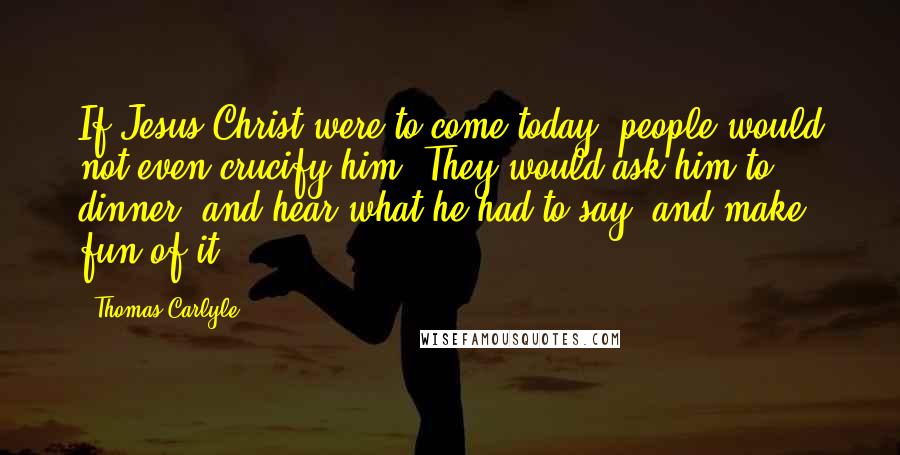 Thomas Carlyle Quotes: If Jesus Christ were to come today, people would not even crucify him. They would ask him to dinner, and hear what he had to say, and make fun of it.