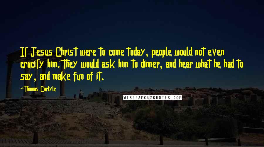 Thomas Carlyle Quotes: If Jesus Christ were to come today, people would not even crucify him. They would ask him to dinner, and hear what he had to say, and make fun of it.