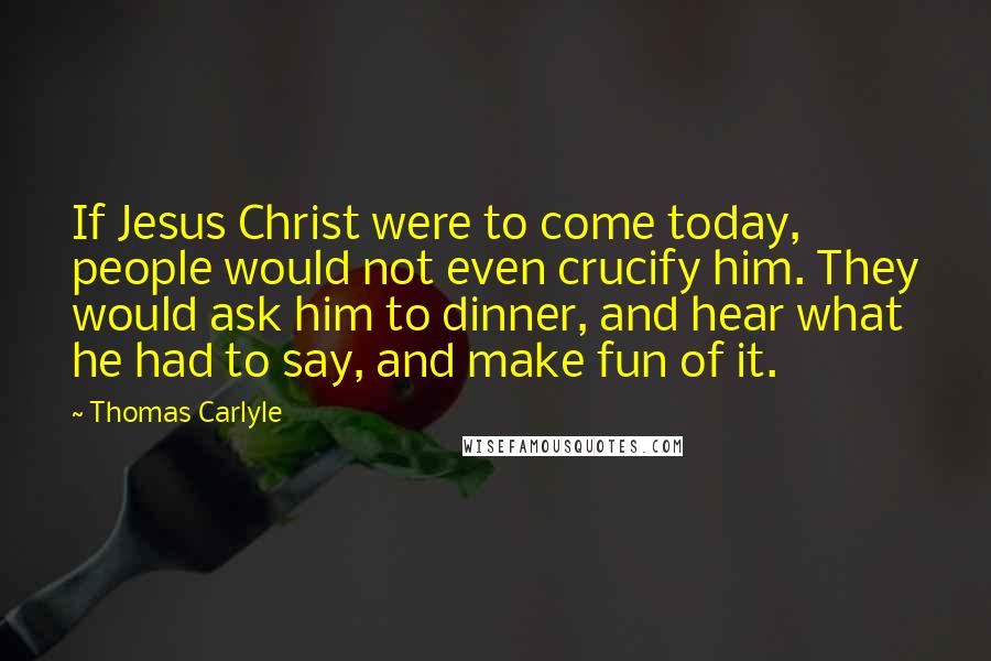 Thomas Carlyle Quotes: If Jesus Christ were to come today, people would not even crucify him. They would ask him to dinner, and hear what he had to say, and make fun of it.