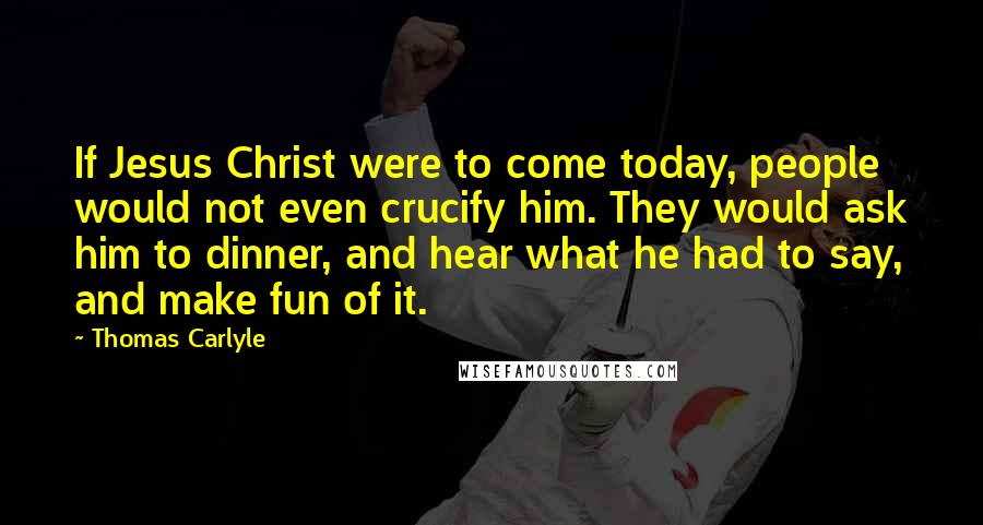 Thomas Carlyle Quotes: If Jesus Christ were to come today, people would not even crucify him. They would ask him to dinner, and hear what he had to say, and make fun of it.