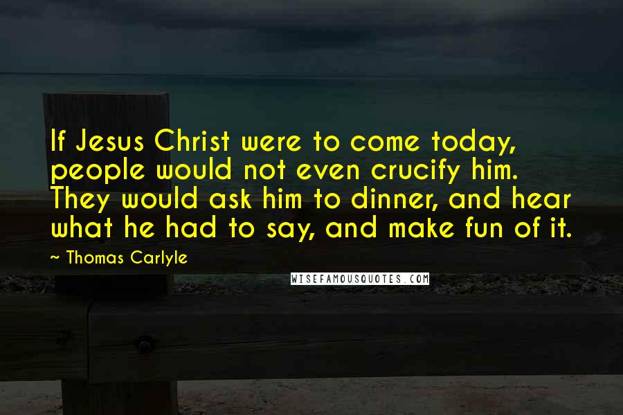 Thomas Carlyle Quotes: If Jesus Christ were to come today, people would not even crucify him. They would ask him to dinner, and hear what he had to say, and make fun of it.