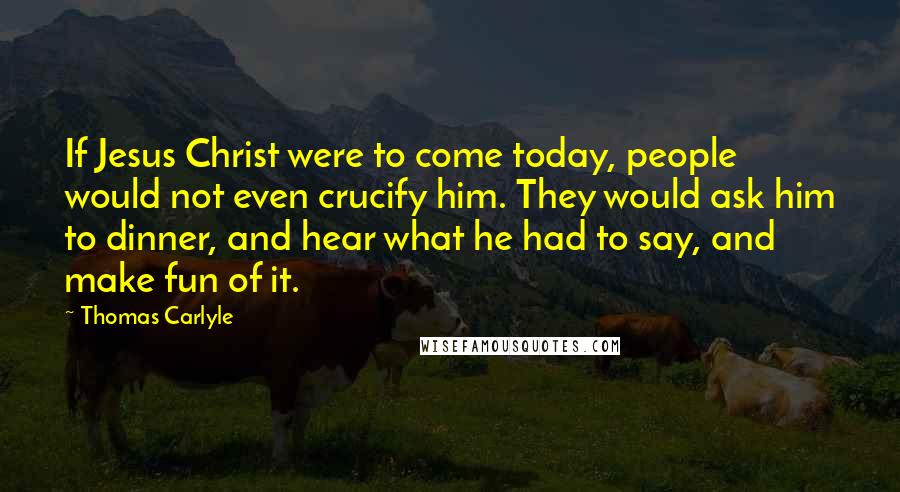 Thomas Carlyle Quotes: If Jesus Christ were to come today, people would not even crucify him. They would ask him to dinner, and hear what he had to say, and make fun of it.