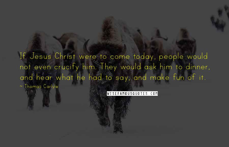 Thomas Carlyle Quotes: If Jesus Christ were to come today, people would not even crucify him. They would ask him to dinner, and hear what he had to say, and make fun of it.