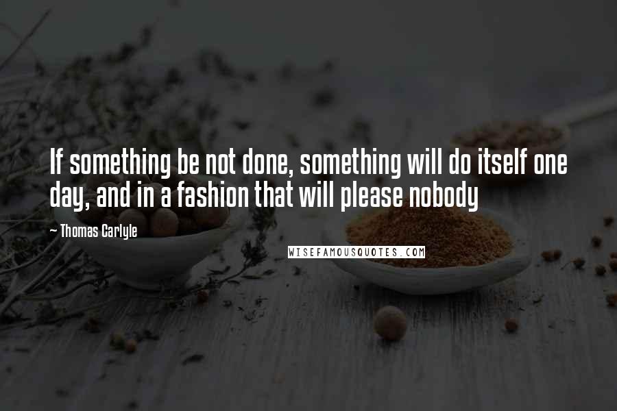 Thomas Carlyle Quotes: If something be not done, something will do itself one day, and in a fashion that will please nobody