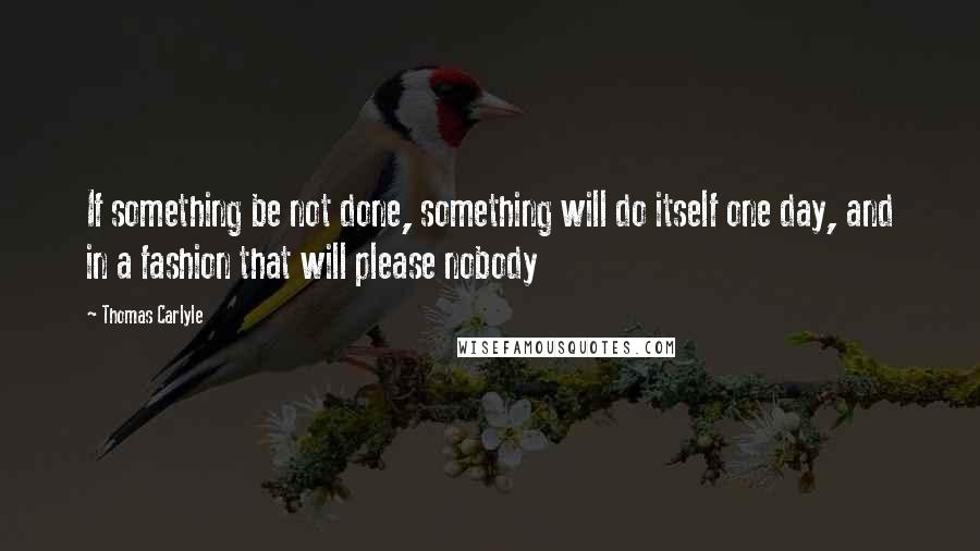 Thomas Carlyle Quotes: If something be not done, something will do itself one day, and in a fashion that will please nobody