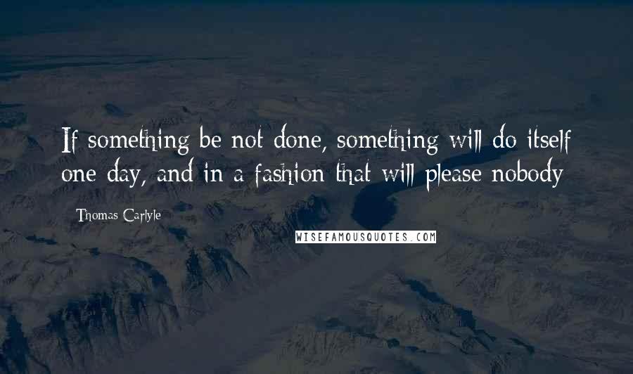 Thomas Carlyle Quotes: If something be not done, something will do itself one day, and in a fashion that will please nobody