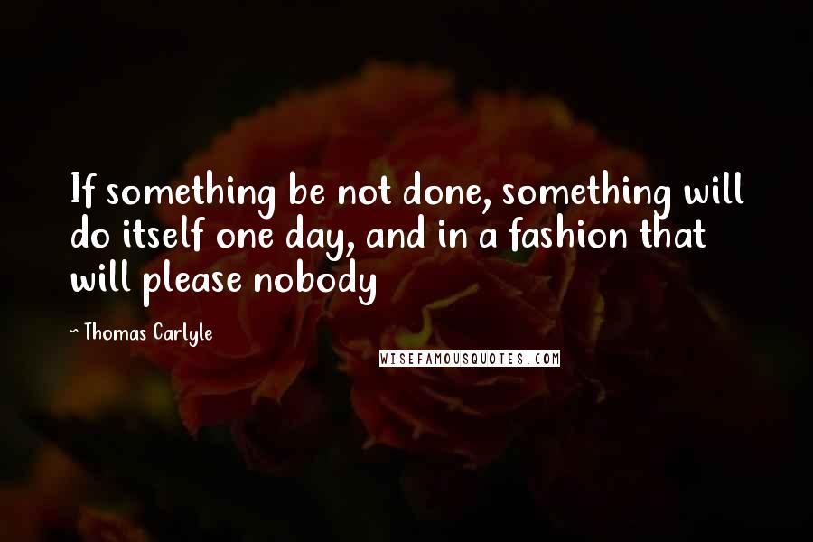 Thomas Carlyle Quotes: If something be not done, something will do itself one day, and in a fashion that will please nobody