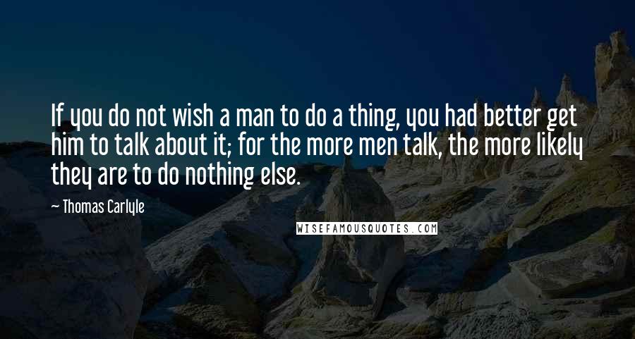 Thomas Carlyle Quotes: If you do not wish a man to do a thing, you had better get him to talk about it; for the more men talk, the more likely they are to do nothing else.