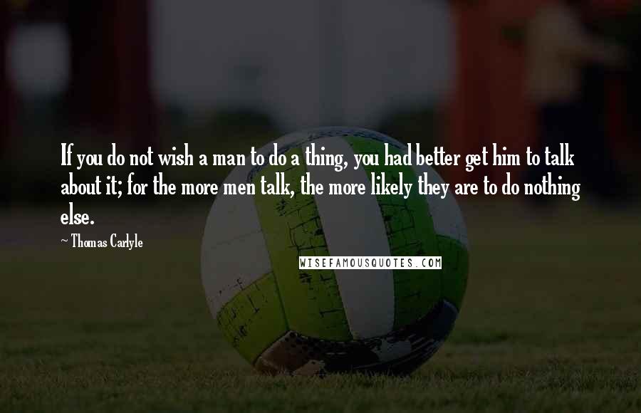 Thomas Carlyle Quotes: If you do not wish a man to do a thing, you had better get him to talk about it; for the more men talk, the more likely they are to do nothing else.