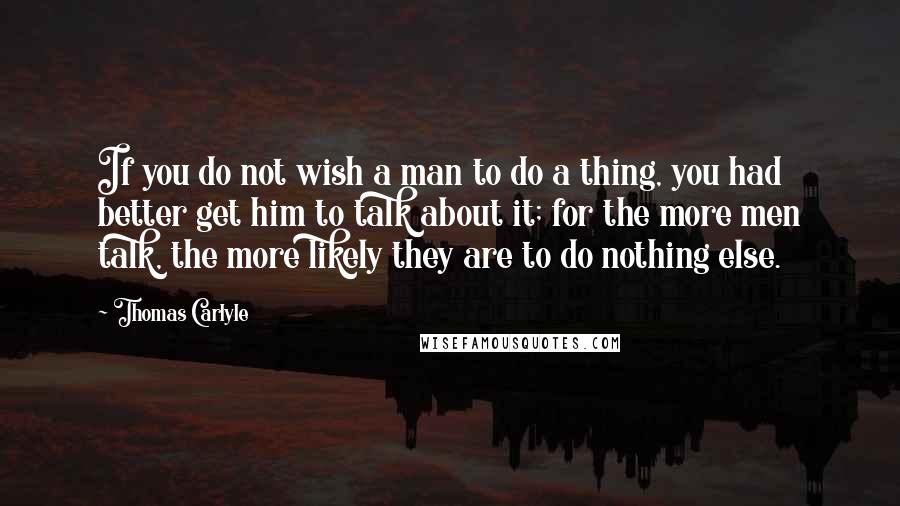 Thomas Carlyle Quotes: If you do not wish a man to do a thing, you had better get him to talk about it; for the more men talk, the more likely they are to do nothing else.