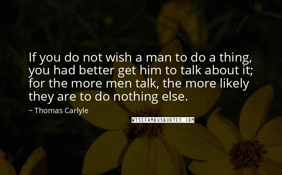 Thomas Carlyle Quotes: If you do not wish a man to do a thing, you had better get him to talk about it; for the more men talk, the more likely they are to do nothing else.