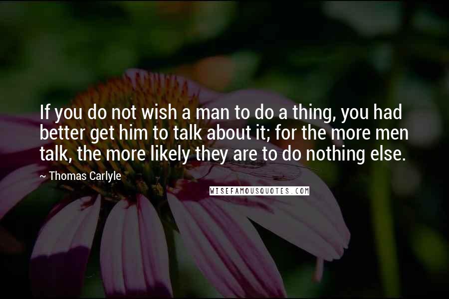 Thomas Carlyle Quotes: If you do not wish a man to do a thing, you had better get him to talk about it; for the more men talk, the more likely they are to do nothing else.