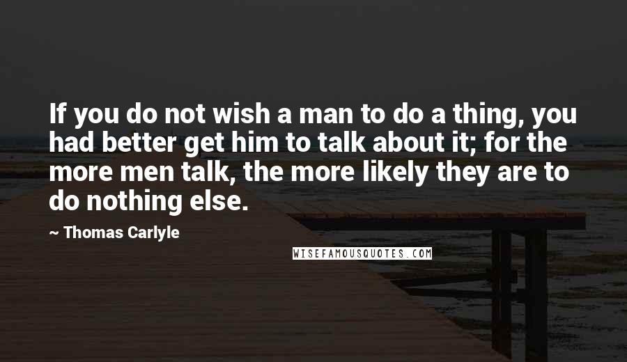 Thomas Carlyle Quotes: If you do not wish a man to do a thing, you had better get him to talk about it; for the more men talk, the more likely they are to do nothing else.