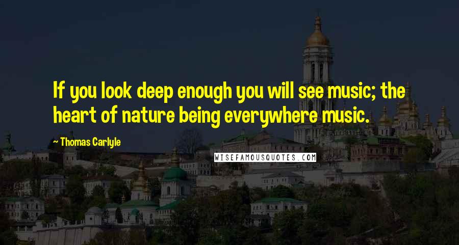 Thomas Carlyle Quotes: If you look deep enough you will see music; the heart of nature being everywhere music.