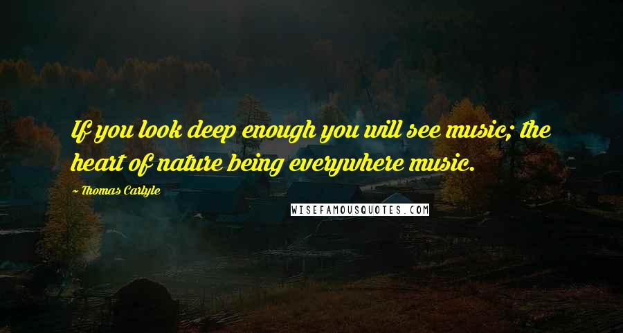 Thomas Carlyle Quotes: If you look deep enough you will see music; the heart of nature being everywhere music.