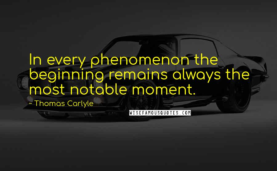 Thomas Carlyle Quotes: In every phenomenon the beginning remains always the most notable moment.