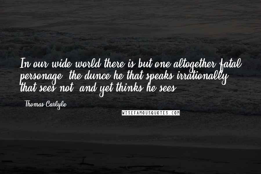 Thomas Carlyle Quotes: In our wide world there is but one altogether fatal personage, the dunce,he that speaks irrationally, that sees not, and yet thinks he sees.