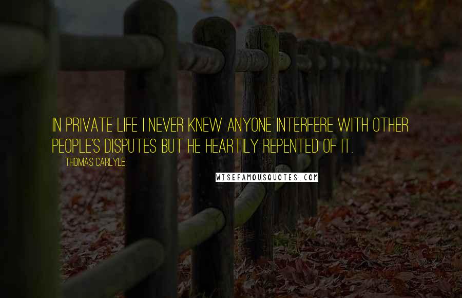 Thomas Carlyle Quotes: In private life I never knew anyone interfere with other people's disputes but he heartily repented of it.