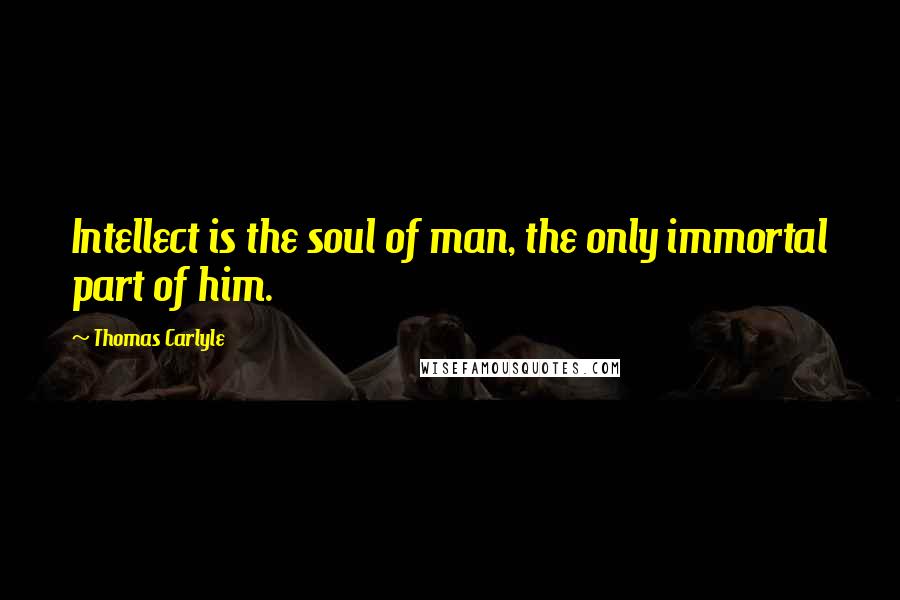 Thomas Carlyle Quotes: Intellect is the soul of man, the only immortal part of him.
