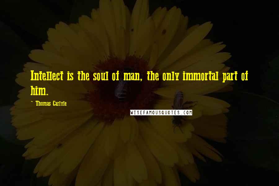 Thomas Carlyle Quotes: Intellect is the soul of man, the only immortal part of him.