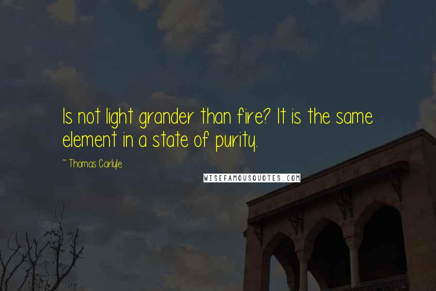 Thomas Carlyle Quotes: Is not light grander than fire? It is the same element in a state of purity.