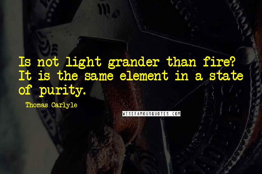 Thomas Carlyle Quotes: Is not light grander than fire? It is the same element in a state of purity.