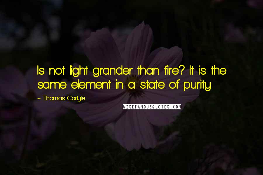 Thomas Carlyle Quotes: Is not light grander than fire? It is the same element in a state of purity.