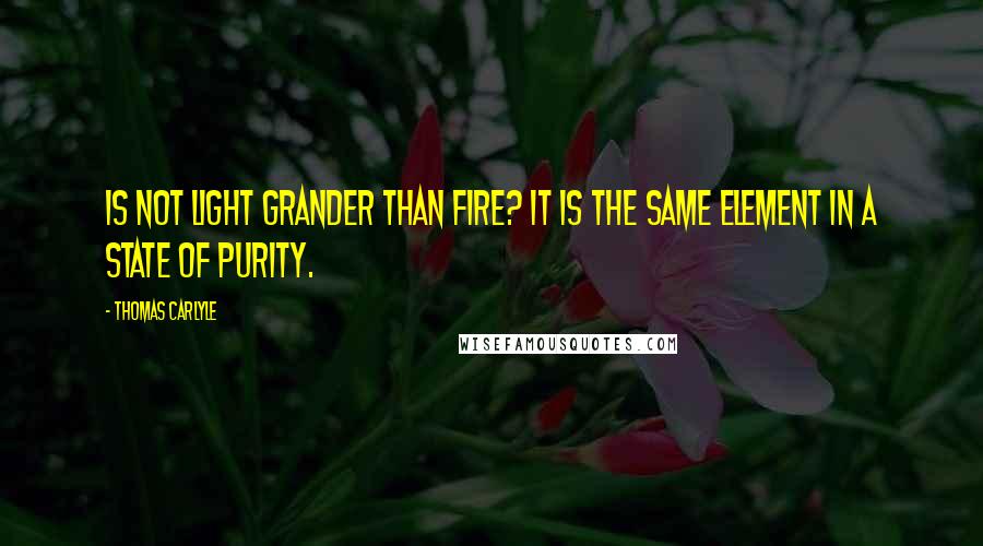 Thomas Carlyle Quotes: Is not light grander than fire? It is the same element in a state of purity.
