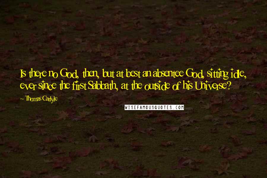 Thomas Carlyle Quotes: Is there no God, then, but at best an absentee God, sitting idle, ever since the first Sabbath, at the outside of his Universe?