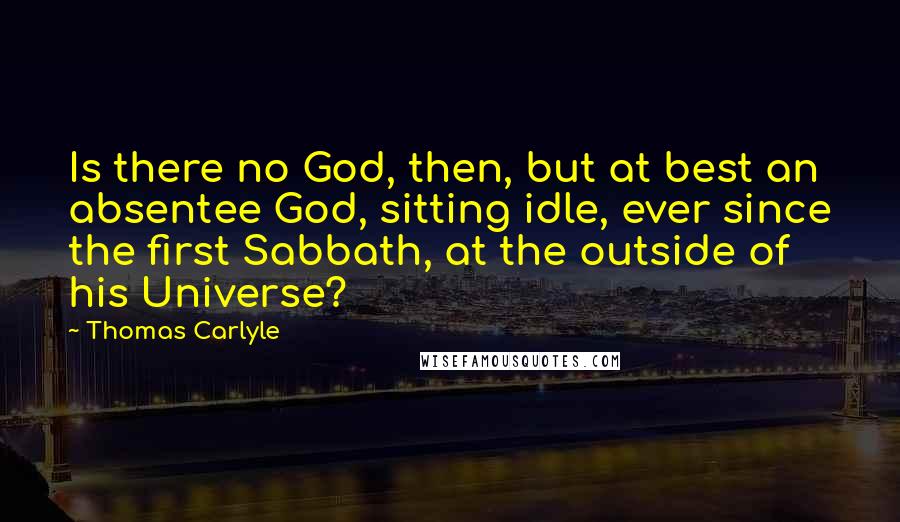 Thomas Carlyle Quotes: Is there no God, then, but at best an absentee God, sitting idle, ever since the first Sabbath, at the outside of his Universe?