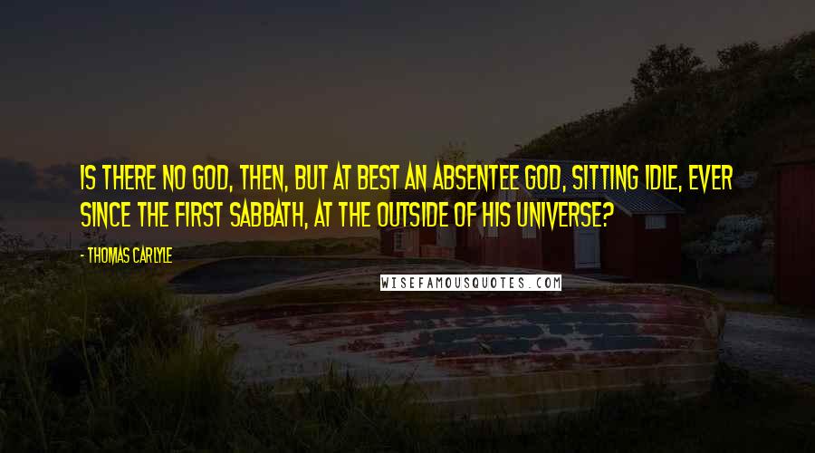 Thomas Carlyle Quotes: Is there no God, then, but at best an absentee God, sitting idle, ever since the first Sabbath, at the outside of his Universe?